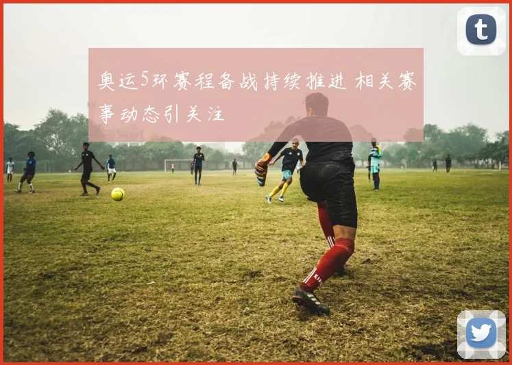 奥运5环赛程备战持续推进 相关赛事动态引关注