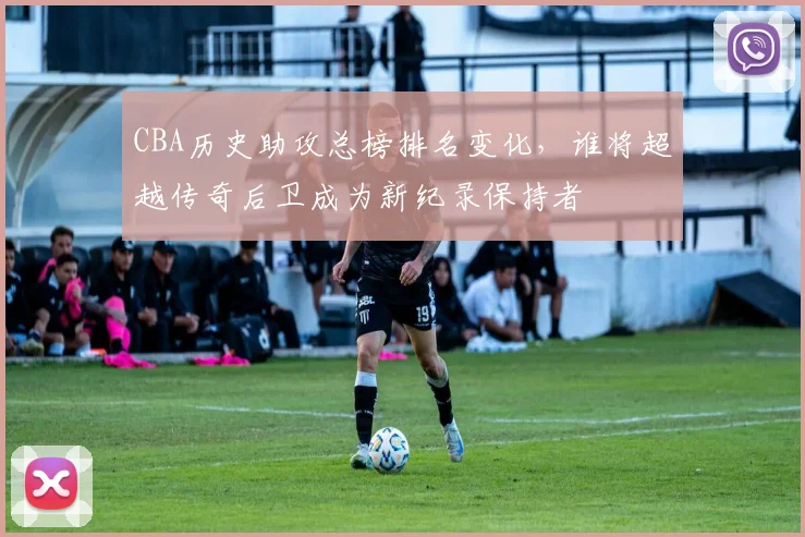 CBA历史助攻总榜排名变化，谁将超越传奇后卫成为新纪录保持者